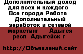 Дополнительный доход для всех и каждого - Все города Работа » Дополнительный заработок и сетевой маркетинг   . Адыгея респ.,Адыгейск г.